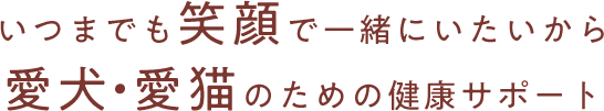 いつまでも笑顔で⼀緒にいたいから 愛⽝•愛猫のための健康サポート